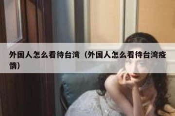外国人怎么看待台湾（外国人怎么看待台湾疫情）