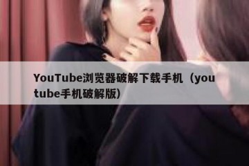 YouTube浏览器破解下载手机（youtube手机破解版）