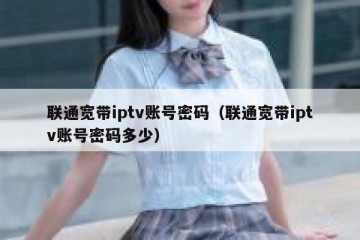 联通宽带iptv账号密码（联通宽带iptv账号密码多少）