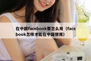 在中国facebook要怎么用（facebook怎样才能在中国使用）