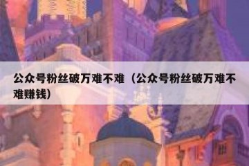 公众号粉丝破万难不难（公众号粉丝破万难不难赚钱）