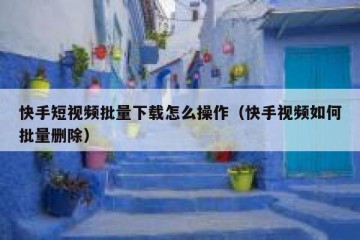 快手短视频批量下载怎么操作（快手视频如何批量删除）