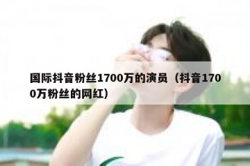 国际抖音粉丝1700万的演员（抖音1700万粉丝的网红）