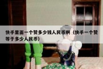 快手里面一个赞多少钱人民币啊（快手一个赞等于多少人民币）