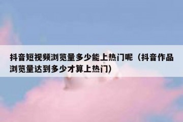 抖音短视频浏览量多少能上热门呢（抖音作品浏览量达到多少才算上热门）