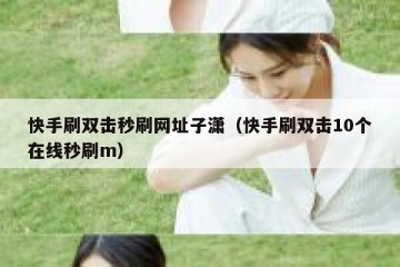 快手刷双击秒刷网址子潇（快手刷双击10个在线秒刷m）