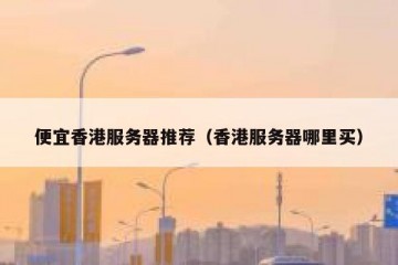 便宜香港服务器推荐（香港服务器哪里买）