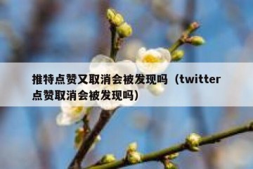 推特点赞又取消会被发现吗（twitter点赞取消会被发现吗）
