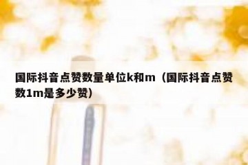 国际抖音点赞数量单位k和m（国际抖音点赞数1m是多少赞）