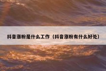 抖音涨粉是什么工作（抖音涨粉有什么好处）