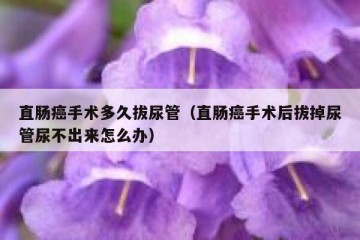 直肠癌手术多久拔尿管（直肠癌手术后拔掉尿管尿不出来怎么办）