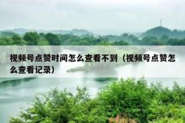 视频号点赞时间怎么查看不到（视频号点赞怎么查看记录）