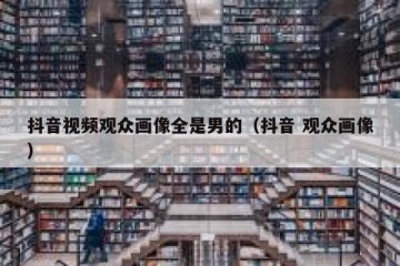 抖音视频观众画像全是男的（抖音 观众画像）