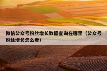 微信公众号粉丝增长数据查询在哪里（公众号粉丝增长怎么看）