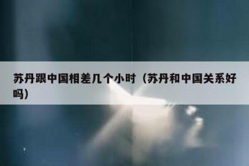 苏丹跟中国相差几个小时（苏丹和中国关系好吗）