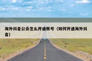 海外抖音公会怎么开通账号（如何开通海外抖音）