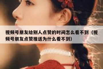 视频号朋友给别人点赞的时间怎么看不到（视频号朋友点赞推送为什么看不到）