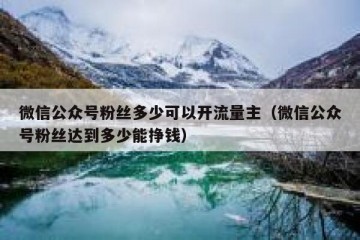 微信公众号粉丝多少可以开流量主（微信公众号粉丝达到多少能挣钱）