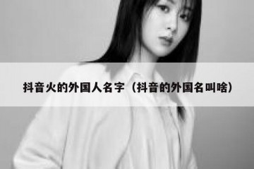 抖音火的外国人名字（抖音的外国名叫啥）