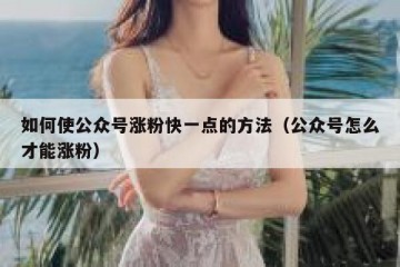 如何使公众号涨粉快一点的方法（公众号怎么才能涨粉）