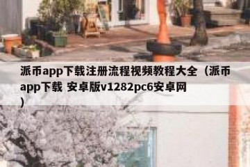 派币app下载注册流程视频教程大全（派币app下载 安卓版v1282pc6安卓网）