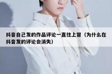 抖音自己发的作品评论一直往上冒（为什么在抖音发的评论会消失）