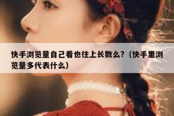 快手浏览量自己看也往上长数么?（快手里浏览量多代表什么）