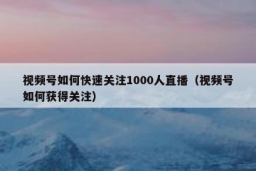 视频号如何快速关注1000人直播（视频号如何获得关注）