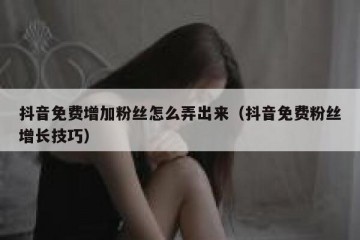 抖音免费增加粉丝怎么弄出来（抖音免费粉丝增长技巧）
