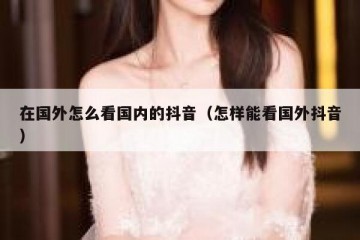 在国外怎么看国内的抖音（怎样能看国外抖音）