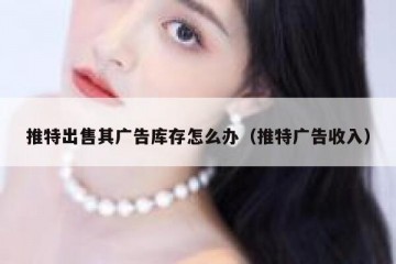 推特出售其广告库存怎么办（推特广告收入）
