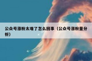 公众号涨粉太难了怎么回事（公众号涨粉量分析）