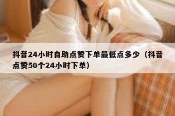 抖音24小时自助点赞下单最低点多少（抖音点赞50个24小时下单）