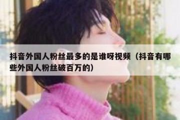 抖音外国人粉丝最多的是谁呀视频（抖音有哪些外国人粉丝破百万的）