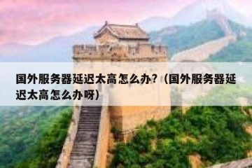 国外服务器延迟太高怎么办?（国外服务器延迟太高怎么办呀）