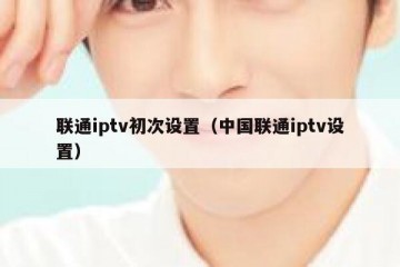 联通iptv初次设置（中国联通iptv设置）