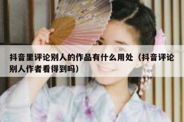 抖音里评论别人的作品有什么用处（抖音评论别人作者看得到吗）