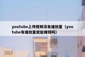 youtube上传视频没有播放量（youtube有播放量就能赚钱吗）
