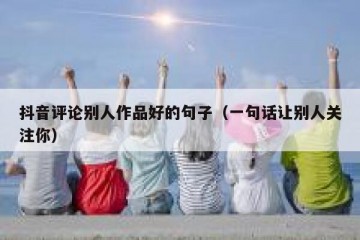 抖音评论别人作品好的句子（一句话让别人关注你）