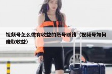 视频号怎么做有收益的账号赚钱（视频号如何赚取收益）