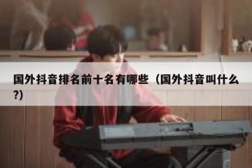 国外抖音排名前十名有哪些（国外抖音叫什么?）