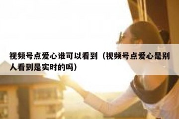 视频号点爱心谁可以看到（视频号点爱心是别人看到是实时的吗）