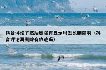 抖音评论了然后删除有显示吗怎么删除啊（抖音评论再删除有痕迹吗）