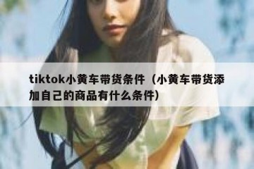tiktok小黄车带货条件（小黄车带货添加自己的商品有什么条件）