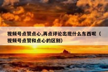 视频号点赞点心,再点评论出现什么东西呢（视频号点赞和点心的区别）