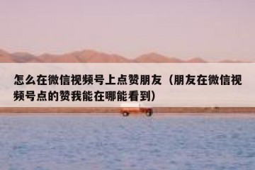 怎么在微信视频号上点赞朋友（朋友在微信视频号点的赞我能在哪能看到）