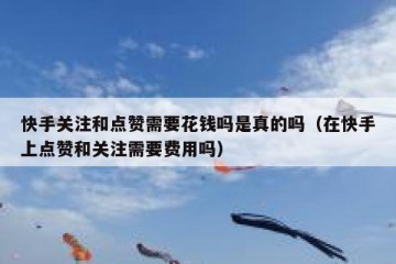 快手关注和点赞需要花钱吗是真的吗（在快手上点赞和关注需要费用吗）