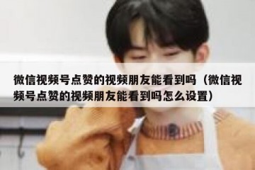 微信视频号点赞的视频朋友能看到吗（微信视频号点赞的视频朋友能看到吗怎么设置）