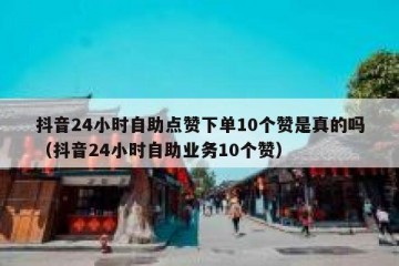 抖音24小时自助点赞下单10个赞是真的吗（抖音24小时自助业务10个赞）