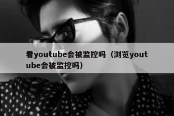 看youtube会被监控吗（浏览youtube会被监控吗）